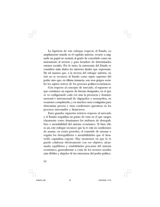 54
La hipótesis de este enfoque respecto al Estado, ya
ampliamente tratada en el capítulo anterior, recurre a asig-
narle un papel no neutral, al grado de concebirlo como un
instrumento al servicio y para beneficio de determinados
estratos sociales. Por lo tanto, la autonomía del Estado se
considera nula dados los intereses finales que representa.
De tal manera que, a la inversa del enfoque anterior, en
éste no se reconoce al Estado como sujeto supremo del
poder sino que, en última instancia, son esos grupos socia-
les los sujetos activos de los procesos político-económicos.
Con respecto al concepto de mercado, el supuesto es
que constituye un espacio de fuerzas desiguales, en el que
se va configurando cada vez más la presencia y dominio
nacional e internacional de oligopolios y monopolios, en
ocasiones compitiendo, y en muchos casos coaligadas para
determinar precios y otras condiciones operativas en los
procesos mercantiles y financieros.
Estos grandes supuestos teóricos respecto al mercado
y el Estado respaldan un punto de vista en el que surgen
claramente como dominantes los atributos de desequili-
brio e inestabilidad del sistema económico. Si bien ello
es así, este enfoque reconoce que la PE está en condiciones
de asumir, en cortos periodos, el cometido de atenuar o
regular los desequilibrios e inestabilidades que el desa-
rrollo capitalista expone. Hay momentos en que la PE
puede colaborar efectivamente con ese objetivo, alcan-
zando equilibrios y estabilidades precarias del sistema
económico, generalmente a costa de los sectores sociales
más débiles y alejados de las estructuras del poder político.
SAMUEL.p65 19/05/2008, 17:3854
 