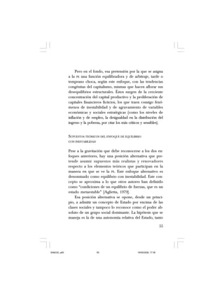55
Pero en el fondo, esa pretensión por la que se asigna
a la PE una función equilibradora y de arbitraje, tarde o
temprano choca, según este enfoque, con las tendencias
congénitas del capitalismo, mismas que hacen aflorar sus
desequilibrios estructurales. Éstos surgen de la creciente
concentración del capital productivo y la proliferación de
capitales financieros ficticios, los que traen consigo fenó-
menos de inestabilidad y de agravamiento de variables
económicas y sociales estratégicas (como los niveles de
inflación y de empleo, la desigualdad en la distribución del
ingreso y la pobreza, por citar los más críticos y sensibles).
SUPUESTOS TEÓRICOS DEL ENFOQUE DE EQUILIBRIO
CON INESTABILIDAD
Pese a la gravitación que debe reconocerse a los dos en-
foques anteriores, hay una posición alternativa que pre-
tende asumir supuestos más realistas y renovadores
respecto a los elementos teóricos que participan en la
manera en que se ve la PE. Este enfoque alternativo es
denominado como equilibrio con inestabilidad. Este con-
cepto se aproxima a lo que otros autores han definido
como “condiciones de un equilibrio de fuerzas, que es un
estado metaestable” [Aglietta, 1979].
Esa posición alternativa se opone, desde un princi-
pio, a admitir un concepto de Estado por encima de las
clases sociales y tampoco lo reconoce como el poder ab-
soluto de un grupo social dominante. La hipótesis que se
maneja es la de una autonomía relativa del Estado, tanto
SAMUEL.p65 19/05/2008, 17:3855
 