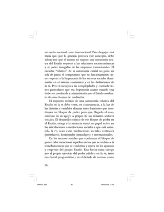 56
en escala nacional como internacional. Para despejar una
duda que, por lo general, provoca este concepto, debe
subrayarse que el mismo no supone una autonomía neu-
tra del Estado respecto a las relaciones socioeconómicas
y al poder innegable de las empresas trasnacionales. El
carácter “relativo” de la autonomía estatal no pone en
tela de juicio el compromiso que su funcionamiento tie-
ne respecto a la hegemonía de los sectores sociales domi-
nantes en el sistema económico y en las definiciones de
la PE. Pero sí incorpora las complejidades y contradiccio-
nes particulares que esa hegemonía asume cuando ésta
debe ser conducida y administrada por el Estado median-
te diversas formas de mediación.
El supuesto teórico de una autonomía relativa del
Estado en la PE debe verse, en consecuencia, a la luz de
las distintas y variables alianzas entre fracciones que cons-
tituyen un bloque de poder pero que, llegado el caso,
convoca en su apoyo a grupos de los restantes sectores
sociales. El desarrollo político de ese bloque de poder en
el Estado, otorga a la instancia estatal un papel activo en
las articulaciones o mediaciones sociales a que está some-
tida la PE, sean estas mediaciones sociales verticales
(interclases), horizontales (intraclases) e internacionales.
En los sectores sociales que conforman el bloque de
poder cabe mencionar aquéllos en los que se recluta a la
tecnoburocracia que se conforma y opera en los aparatos
y empresas del propio Estado. Esta fuerza toma cuerpo
por el propio ejercicio del poder público en la PE, tanto
en el nivel programático y en el dictado de normas, como
SAMUEL.p65 19/05/2008, 17:3856
 