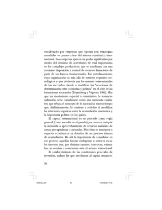 58
encabezado por empresas que operan con estrategias
mundiales en puntos clave del sistema económico inter-
nacional. Esas empresas ejercen un poder significativo por
medio del dominio de actividades de vital importancia
en los complejos productivos, que se combinan con una
creciente disposición y control de recursos financieros de
parte de los bancos trasnacionales. Ese entrelazamiento,
cuya organización va más allá de estrictos requisitos tec-
nológicos y que desborda aun los marcos convencionales
de los mercados, tiende a modificar las “relaciones de
determinación entre economía y política” en el seno de las
formaciones nacionales [Trajtenberg y Vigorito, 1981]. Más
que un movimiento espacial o cuantitativo, la trasnacio-
nalización debe considerarse como una tendencia cualita-
tiva que rebasa el concepto de lo nacional al mismo tiempo
que, dialécticamente, lo contiene y redefine al modificar
las relaciones orgánicas entre la acumulación económica y
la hegemonía política en los países.
El capital internacional ya no procede como regla
general (como sucedió en el pasado) por suma o conquis-
ta mercantil o aprovechamiento de recursos naturales de
zonas precapitalistas o atrasadas. Más bien se incorpora a
espacios económicos ya dotados de un proceso interno
de acumulación. De ahí la importancia de considerar en
ese proceso aquellas fuerzas endógenas o sectores socia-
les internos que, por distintas razones, convocan, estimu-
lan, se asocian o reaccionan ante el avance trasnacional.
El establecimiento de las condiciones generales de
inversión, incluso las que involucran al capital trasnacio-
SAMUEL.p65 19/05/2008, 17:3858
 