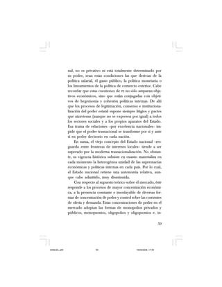 59
nal, no es privativo ni está totalmente determinado por
su poder, sean estas condiciones las que derivan de la
política salarial, el gasto público, la política monetaria o
los lineamientos de la política de comercio exterior. Cabe
recordar que estas cuestiones de PE no sólo amparan obje-
tivos económicos, sino que están conjugadas con objeti-
vos de hegemonía y cohesión políticas internas. De ahí
que los procesos de legitimación, consenso e instituciona-
lización del poder estatal supone siempre litigios y pactos
que atraviesan (aunque no se expresen por igual) a todos
los sectores sociales y a los propios aparatos del Estado.
Esa trama de relaciones –por excelencia nacionales– im-
pide que el poder trasnacional se transforme por sí y ante
sí en poder decisorio en cada nación.
En suma, el viejo concepto del Estado nacional –res-
guardo entre fronteras de intereses locales– tiende a ser
superado por la moderna trasnacionalización. No obstan-
te, su vigencia histórica subsiste en cuanto materializa en
cada momento la heterogénea unidad de las supremacías
económicas y políticas internas en cada país. Por lo cual,
el Estado nacional retiene una autonomía relativa, aun-
que cabe admitirlo, muy disminuida.
Con respecto al supuesto teórico sobre el mercado, éste
responde a los procesos de mayor concentración económi-
ca, a la presencia constante e insoslayable de diversas for-
mas de concentración de poder y control sobre las corrientes
de oferta y demanda. Estas concentraciones de poder en el
mercado adoptan las formas de monopolios privados y
públicos, monopsonios, oligopolios y oligopsonios e, in-
SAMUEL.p65 19/05/2008, 17:3859
 