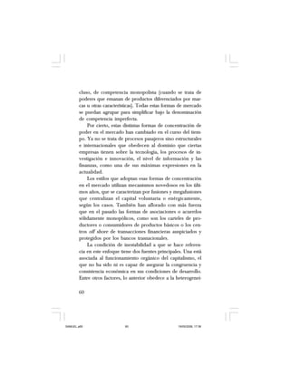 60
cluso, de competencia monopolista (cuando se trata de
poderes que emanan de productos diferenciados por mar-
cas u otras características). Todas estas formas de mercado
se puedan agrupar para simplificar bajo la denominación
de competencia imperfecta.
Por cierto, estas distintas formas de concentración de
poder en el mercado han cambiado en el curso del tiem-
po. Ya no se trata de procesos pasajeros sino estructurales
e internacionales que obedecen al dominio que ciertas
empresas tienen sobre la tecnología, los procesos de in-
vestigación e innovación, el nivel de información y las
finanzas, como una de sus máximas expresiones en la
actualidad.
Los estilos que adoptan esas formas de concentración
en el mercado utilizan mecanismos novedosos en los últi-
mos años, que se caracterizan por fusiones y megafusiones
que centralizan el capital voluntaria o enérgicamente,
según los casos. También han aflorado con más fuerza
que en el pasado las formas de asociaciones o acuerdos
sólidamente monopólicos, como son los carteles de pro-
ductores o consumidores de productos básicos o los cen-
tros off shore de transacciones financieras auspiciados y
protegidos por los bancos trasnacionales.
La condición de inestabilidad a que se hace referen-
cia en este enfoque tiene dos fuentes principales. Una está
asociada al funcionamiento orgánico del capitalismo, el
que no ha sido ni es capaz de asegurar la congruencia y
consistencia económica en sus condiciones de desarrollo.
Entre otros factores, lo anterior obedece a la heterogenei-
SAMUEL.p65 19/05/2008, 17:3860
 
