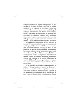 61
dad y velocidad que se imprime a los procesos de pro-
ducción por el avance tecnológico, a la falta de propor-
cionalidad en los esquemas de inversión y reproducción
en el nivel de los sectores productivos y por las desigual-
dades que se incrementan en la división internacional del
trabajo y del capital. En consecuencia, no se observa una
tendencia a un crecimiento sostenido, sino a la consecu-
ción de ciclos expansivos y de desaceleración económica
en los países y en el sistema económico capitalista, como
un todo, a las que debe hacer frente la política económica.
La otra fuente de inestabilidad de la PE se origina en
ausencia de una sustentabilidad social que imprima certi-
dumbre y seguridad al accionar del Estado. Los cambios
en la correlación de fuerzas sociales y los grados de con-
centración del poder económico desplazan continuamente
las fronteras o límites en sus decisiones, creando condi-
ciones de crisis y desequilibrios latentes. La falta de
autorregulación, control o competencia real en los mer-
cados se expresa en temores y expectativas permanentes
respecto a la irrupción de un proceso inflacionario, al
aumento del desempleo y subempleo, así como a la ame-
naza que se cierne sobre los márgenes mínimos de pro-
tección social.
Por lo general, la inestabilidad arriba mencionada no
conlleva a desenlaces críticos o colapsos en el manejo de
la PE sino a precarios estadios de equilibrio. La renova-
ción en los resortes del dominio y control capitalista, y
los procesos de desvalorización de los capitales que si-
guen a las crecientes actividades especulativas son elemen-
SAMUEL.p65 19/05/2008, 17:3861
 