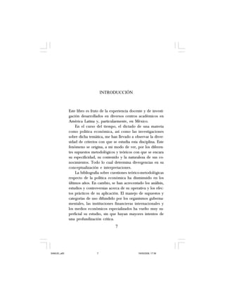 INTRODUCCIÓN
Este libro es fruto de la experiencia docente y de investi-
gación desarrollados en diversos centros académicos en
América Latina y, particularmente, en México.
En el curso del tiempo, el dictado de una materia
como política económica, así como las investigaciones
sobre dicha temática, me han llevado a observar la diver-
sidad de criterios con que se estudia esta disciplina. Este
fenómeno se origina, a mi modo de ver, por los diferen-
tes supuestos metodológicos y teóricos con que se encara
su especificidad, su contenido y la naturaleza de sus co-
nocimientos. Todo lo cual determina divergencias en su
conceptualización e interpretaciones.
La bibliografía sobre cuestiones teórico-metodológicas
respecto de la política económica ha disminuido en los
últimos años. En cambio, se han acrecentado los análisis,
estudios y controversias acerca de su operativa y los efec-
tos prácticos de su aplicación. El manejo de supuestos y
categorías de uso difundido por los organismos guberna-
mentales, las instituciones financieras internacionales y
los medios económicos especializados ha vuelto muy su-
perficial su estudio, sin que hayan mayores intentos de
una profundización crítica.
7
SAMUEL.p65 19/05/2008, 17:387
 