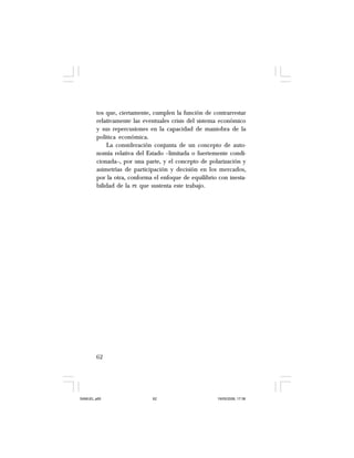 62
tos que, ciertamente, cumplen la función de contrarrestar
relativamente las eventuales crisis del sistema económico
y sus repercusiones en la capacidad de maniobra de la
política económica.
La consideración conjunta de un concepto de auto-
nomía relativa del Estado –limitada o fuertemente condi-
cionada–, por una parte, y el concepto de polarización y
asimetrías de participación y decisión en los mercados,
por la otra, conforma el enfoque de equilibrio con inesta-
bilidad de la PE que sustenta este trabajo.
SAMUEL.p65 19/05/2008, 17:3862
 