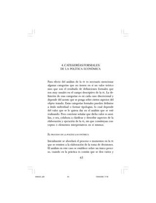 63
4. CATEGORÍAS FORMALES
DE LA POLÍTICA ECONÓMICA
Para efecto del análisis de la PE es necesario mencionar
algunas categorías que no tienen en sí un valor teórico
sino que son el resultado de definiciones formales que
son muy usuales en el campo descriptivo de la PE. La de-
finición de esas categorías es en cada caso discrecional y
depende del acento que se ponga sobre ciertos aspectos del
objeto tratado. Estas categorías formales pueden definirse
a título individual o formar tipologías, lo cual depende
del valor que se le quiera dar en el análisis que se esté
realizando. Pero conviene señalar que dicho valor es auxi-
liar, o sea, colabora a clarificar y describir aspectos de la
elaboración y ejecución de la PE, sin que constituyan con-
ceptos o elementos interpretativos en sí mismos.
EL PROCESO DE LA POLÍTICA ECONÓMICA
Inicialmente se abordará el proceso o momentos en la PE
que se remiten a la elaboración de la toma de decisiones.
El análisis en este caso se establece sobre un único proce-
so, cuando en la práctica es común que se den varios y
63
SAMUEL.p65 19/05/2008, 17:3863
 