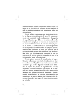 64
simultáneamente, con sus consiguientes interacciones. Las
etapas de un proceso de PE sigue una secuencia lógica, la
cual en cierta literatura sobre este tema formal puede ser
profundizada.
En este trabajo se identifican seis momentos principa-
les en el proceso de elaboración de la PE. Un primer mo-
mento está constituido por la configuración o descripción
de la problemática que debe ser atendida por la PE. Se
tomará como ejemplo, a ese respecto, la emergencia de
un fenómeno inflacionario o de aumento del nivel gene-
ral de precios. La verificación de ese fenómeno proviene
de un diagnóstico que advierte sobre ese peligro o que con-
firma que hay elementos de juicio que detectan que el
nivel general de precios está elevándose. La preocupa-
ción sobre este problema puede originarse en que ese
incremento de precios supera lo que estaba previsto en la
programación anual gubernamental.
De este primer momento de identificación de la pro-
blemática inflacionaria se deriva la formalización del plan-
teo con base en el diagnóstico o el resultado de un modelo
cuantitativo que predice el posible resultado anual del ín-
dice de precios. Ese planteo de la problemática nace de
organismos oficiales secundarios (encargados de las esta-
dísticas o asesores del Banco Central o de la Secretaría de
Hacienda, por ejemplo) que elevan, transmiten o comuni-
can esa preocupación a las máximas autoridades con los
fundamentos de su preocupación. En ciertos casos, hay ele-
mentos adicionales que surgen de encuestas de consulto-
ras privadas.
SAMUEL.p65 19/05/2008, 17:3864
 