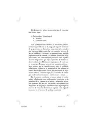 65
Por lo tanto ese primer momento se puede esquema-
tizar como sigue:
a. Problemática (diagnóstico)
a.1 Planteo
a.2 Comunicación
Si la problemática es admitida en los niveles guberna-
mentales que elaboran la PE, surge un segundo momento
de proposiciones y alternativas para atacar el eventual o
real fenómeno inflacionario. En esta etapa del proceso de
la PE se establece si conviene o no tomar acciones, según la
importancia que se conceda a la inflación identificada. Hay,
por lo tanto, una controversia de posiciones entre aquellos
sectores del gobierno que bajo argumentos de distinto ca-
rácter confían que el fenómeno es pasajero o de corto pla-
zo y que, por lo tanto, no conviene toma decisiones, y
otros sectores que sí entienden como serio el problema
inflacionario y plantean la necesidad de dar solución al
mismo. En el curso de ese debate, hay una suerte de nego-
ciación sobre el camino a seguir, sea en materia de estrate-
gias o alternativas en cuanto a las decisiones a tomar.
En el supuesto caso de un rechazo a admitir la proble-
mática inflacionaria como un fenómeno a enfrentar en lo
inmediato, la PE consiste en no actuar y así abortan las eta-
pas siguientes del proceso. En cambio, la aceptación del
diagnóstico de un peligro inflacionario lleva a proseguir el
proceso de toma de decisiones e ingresar a un segundo
momento en el proceso de política económica.
SAMUEL.p65 19/05/2008, 17:3865
 