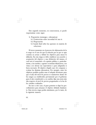 66
Este segundo momento, en consecuencia, se puede
esquematizar como sigue:
b. Proposición (estrategia y alternativas)
b.1 Controversia sobre necesidad de una PE
b.2 Negociación
b.3 Laudo final sobre las opciones en materia de
soluciones
El tercer momento en el proceso de elaboración de la
PE surge en el caso de que la solución por la que se opta
consista en actuar y definir los objetivos para atacar la
inflación. En esta etapa se debe establecer un acuerdo o
aceptación del objetivo y una definición del mismo, el
cual será el enunciado a la opinión pública y, particular-
mente, a los medios y agentes económico-financieros, con
vistas a no afectar sus expectativas o para adaptarlas si
fuera necesario. El objetivo elegido nace de comparar y
evaluar las distintas alternativas. Por ejemplo, entre los
objetivos posibles podría estar el adoptar decisiones para
que el alza del nivel de precios se mantuviese dentro de
los rangos ya establecidos previamente por el gobierno
para el año considerado o, en cambio, fijar una meta más
alta respecto al nivel de precios programados a la luz de
los estudios realizados.
En uno u otro caso, el paso posterior es fijar los pro-
cedimientos para alcanzar el objetivo definido finalmen-
te. Esta tercera etapa podría sintetizarse, por lo tanto, de
la siguiente manera:
SAMUEL.p65 19/05/2008, 17:3866
 