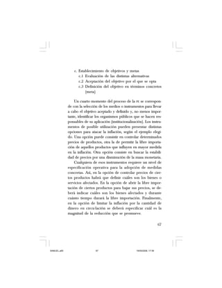 67
c. Establecimiento de objetivos y metas
c.1 Evaluación de las distintas alternativas
c.2 Aceptación del objetivo por el que se opta
c.3 Definición del objetivo en términos concretos
(meta)
Un cuarto momento del proceso de la PE se correspon-
de con la selección de los medios o instrumentos para llevar
a cabo el objetivo aceptado y definido y, no menos impor-
tante, identificar los organismos públicos que se hacen res-
ponsables de su aplicación (institucionalización). Los instru-
mentos de posible utilización pueden presentar distintas
opciones para atacar la inflación, según el ejemplo elegi-
do. Una opción puede consistir en controlar determinados
precios de productos, otra la de permitir la libre importa-
ción de aquellos productos que influyen en mayor medida
en la inflación. Otra opción consiste en buscar la estabili-
dad de precios por una disminución de la masa monetaria.
Cualquiera de esos instrumentos requiere un nivel de
especificación operativa para la adopción de medidas
concretas. Así, en la opción de controlar precios de cier-
tos productos habrá que definir cuáles son los bienes o
servicios afectados. En la opción de abrir la libre impor-
tación de ciertos productos para bajar sus precios, se de-
berá indicar cuáles son los bienes afectados y durante
cuánto tiempo durará la libre importación. Finalmente,
en la opción de limitar la inflación por la cantidad de
dinero en circu-lación se deberá especificar cuál es la
magnitud de la reducción que se promueve.
SAMUEL.p65 19/05/2008, 17:3867
 