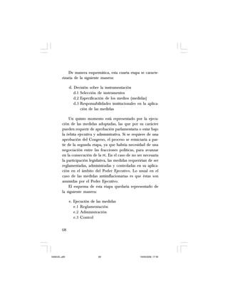 68
De manera esquemática, esta cuarta etapa se caracte-
rizaría de la siguiente manera:
d. Decisión sobre la instrumentación
d.1 Selección de instrumentos
d.2 Especificación de los medios (medidas)
d.3 Responsabilidades institucionales en la aplica-
ción de las medidas
Un quinto momento está representado por la ejecu-
ción de las medidas adoptadas, las que por su carácter
pueden requerir de aprobación parlamentaria o estar bajo
la órbita ejecutiva y administrativa. Si se requiere de una
aprobación del Congreso, el proceso se reiniciaría a par-
tir de la segunda etapa, ya que habría necesidad de una
negociación entre las fracciones políticas, para avanzar
en la consecución de la PE. En el caso de no ser necesaria
la participación legislativa, las medidas requerirían de ser
reglamentadas, administradas y controladas en su aplica-
ción en el ámbito del Poder Ejecutivo. Lo usual en el
caso de las medidas antiinflacionarias es que éstas son
asumidas por el Poder Ejecutivo.
El esquema de esta etapa quedaría representado de
la siguiente manera:
e. Ejecución de las medidas
e.1 Reglamentación
e.2 Administración
e.3 Control
SAMUEL.p65 19/05/2008, 17:3868
 