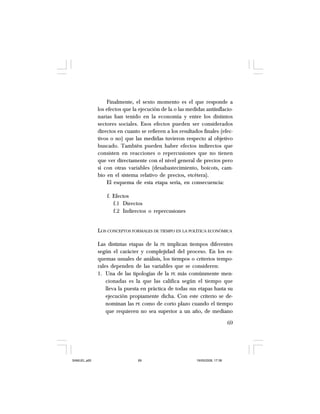 69
Finalmente, el sexto momento es el que responde a
los efectos que la ejecución de la o las medidas antiinflacio-
narias han tenido en la economía y entre los distintos
sectores sociales. Esos efectos pueden ser considerados
directos en cuanto se refieren a los resultados finales (efec-
tivos o no) que las medidas tuvieron respecto al objetivo
buscado. También pueden haber efectos indirectos que
consisten en reacciones o repercusiones que no tienen
que ver directamente con el nivel general de precios pero
sí con otras variables (desabastecimiento, boicots, cam-
bio en el sistema relativo de precios, etcétera).
El esquema de esta etapa sería, en consecuencia:
f. Efectos
f.1 Directos
f.2 Indirectos o repercusiones
LOS CONCEPTOS FORMALES DE TIEMPO EN LA POLÍTICA ECONÓMICA
Las distintas etapas de la PE implican tiempos diferentes
según el carácter y complejidad del proceso. En los es-
quemas usuales de análisis, los tiempos o criterios tempo-
rales dependen de las variables que se consideren:
1. Una de las tipologías de la PE más comúnmente men-
cionadas es la que las califica según el tiempo que
lleva la puesta en práctica de todas sus etapas hasta su
ejecución propiamente dicha. Con este criterio se de-
nominan las PE como de corto plazo cuando el tiempo
que requieren no sea superior a un año, de mediano
SAMUEL.p65 19/05/2008, 17:3869
 