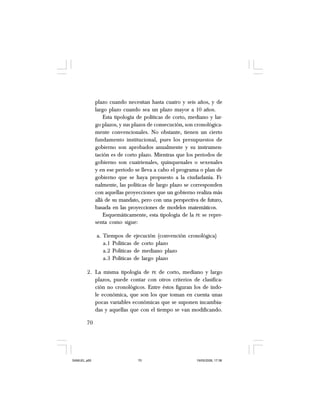 70
plazo cuando necesitan hasta cuatro y seis años, y de
largo plazo cuando sea un plazo mayor a 10 años.
Esta tipología de políticas de corto, mediano y lar-
go plazos, y sus plazos de consecución, son cronológica-
mente convencionales. No obstante, tienen un cierto
fundamento institucional, pues los presupuestos de
gobierno son aprobados anualmente y su instrumen-
tación es de corto plazo. Mientras que los periodos de
gobierno son cuatrienales, quinquenales o sexenales
y en ese periodo se lleva a cabo el programa o plan de
gobierno que se haya propuesto a la ciudadanía. Fi-
nalmente, las políticas de largo plazo se corresponden
con aquellas proyecciones que un gobierno realiza más
allá de su mandato, pero con una perspectiva de futuro,
basada en las proyecciones de modelos matemáticos.
Esquemáticamente, esta tipología de la PE se repre-
senta como sigue:
a. Tiempos de ejecución (convención cronológica)
a.1 Políticas de corto plazo
a.2 Políticas de mediano plazo
a.3 Políticas de largo plazo
2. La misma tipología de PE de corto, mediano y largo
plazos, puede contar con otros criterios de clasifica-
ción no cronológicos. Entre éstos figuran los de índo-
le económica, que son los que toman en cuenta unas
pocas variables económicas que se suponen incambia-
das y aquellas que con el tiempo se van modificando.
SAMUEL.p65 19/05/2008, 17:3870
 