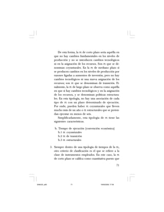 71
De esta forma, la PE de corto plazo sería aquélla en
que no hay cambios fundamentales en los niveles de
producción y no se introducen cambios tecnológicos
ni en la asignación de los recursos. Son PE que se de-
nominan coyunturales. En la PE de mediano plazo sí
se producen cambios en los niveles de producción por
razones ligadas a aumentos de inversión, pero no hay
cambios tecnológicos ni una nueva asignación de los
recursos; son PE que se denominan de transición. Fi-
nalmente, la PE de largo plazo se observa como aquélla
en que sí hay cambios tecnológicos y en la asignación
de los recursos, y se denominan políticas estructura-
les. En esta tipología, no hay una asociación de cada
tipo de PE con un plazo determinado de ejecución.
Por ende, pueden haber PE coyunturales que lleven
mucho más de un año o PE estructurales que se preten-
dan ejecutar en menos de seis.
Simplificadamente, esta tipología de PE tiene las
siguientes características.
b. Tiempo de ejecución (convención económica)
b.1 PE coyunturales
b.2 PE de transición
b.3 PE estructurales
3. Siempre dentro de una tipología de tiempos de la PE,
otro criterio de clasificación es el que se refiere a la
clase de instrumentos empleados. En este caso, la PE
de corto plazo se califica como cuantitativa puesto que
SAMUEL.p65 19/05/2008, 17:3871
 