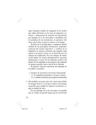72
opera mediante cambios de magnitud en los medios
que utiliza (elevación en las tasas de impuestos, au-
mentos o disminución de aranceles de importación,
por ejemplo). La PE de corto plazo o cuantitativa, por
la naturaleza de sus instrumentos, es operativa, vale
decir, que lo hace con pocos retrasos en el tiempo.
En tanto, las PE de largo plazo o cualitativas, dada la
entidad de sus principales instrumentos empleados
(reforma del sistema impositivo y cambios de la
legislación en materia económica, por ejemplo) están
sujetas a un mayor retraso en su ejecución por sus
tiempos de maduración. En esos tiempos de madu-
ración influye de manera fundamental la estructura
institucional y el peso de los diferentes poderes del
Estado. En esta tipología, no hay tampoco una magnitud
de tiempo asociada a una u otra de las PE descritas.
El siguiente esquema representa esta tipología de
la política económica:
c. Tiempos de ejecución (convención instrumental)
c.1 PE cuantitativas (operativas o de poco retraso)
c.2 PE cualitativas (reformas que requieren maduración)
4. Para finalizar este punto, hay otro criterio para definir
los tiempos de la PE y es el que se refiere a los tiempos
requeridos para cumplir los objetivos económicos, se-
gún la entidad de éstos.
En esta tipología, las PE de corto plazo son aquellas
que no exigen un periodo largo para la consecución
SAMUEL.p65 19/05/2008, 17:3872
 