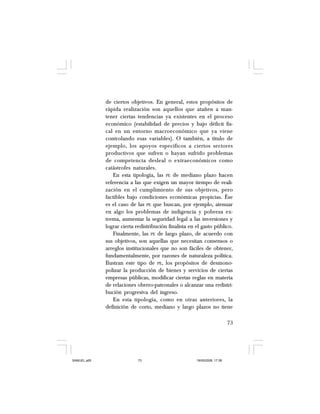 73
de ciertos objetivos. En general, estos propósitos de
rápida realización son aquellos que atañen a man-
tener ciertas tendencias ya existentes en el proceso
económico (estabilidad de precios y bajo déficit fis-
cal en un entorno macroeconómico que ya viene
controlando esas variables). O también, a título de
ejemplo, los apoyos específicos a ciertos sectores
productivos que sufren o hayan sufrido problemas
de competencia desleal o extraeconómicos como
catástrofes naturales.
En esta tipología, las PE de mediano plazo hacen
referencia a las que exigen un mayor tiempo de reali-
zación en el cumplimiento de sus objetivos, pero
factibles bajo condiciones económicas propicias. Ése
es el caso de las PE que buscan, por ejemplo, atenuar
en algo los problemas de indigencia y pobreza ex-
trema, aumentar la seguridad legal a las inversiones y
lograr cierta redistribución finalista en el gasto público.
Finalmente, las PE de largo plazo, de acuerdo con
sus objetivos, son aquellas que necesitan consensos o
arreglos institucionales que no son fáciles de obtener,
fundamentalmente, por razones de naturaleza política.
Ilustran este tipo de PE, los propósitos de desmono-
polizar la producción de bienes y servicios de ciertas
empresas públicas, modificar ciertas reglas en materia
de relaciones obrero-patronales o alcanzar una redistri-
bución progresiva del ingreso.
En esta tipología, como en otras anteriores, la
definición de corto, mediano y largo plazos no tiene
SAMUEL.p65 19/05/2008, 17:3873
 