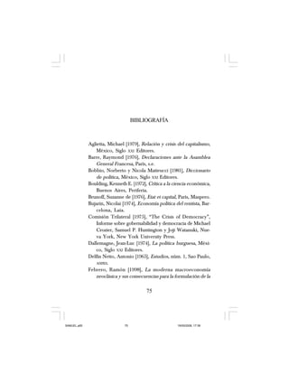 75
BIBLIOGRAFÍA
Aglietta, Michael [1979], Relación y crisis del capitalismo,
México, Siglo XXI Editores.
Barre, Raymond [1976], Declaraciones ante la Asamblea
General Francesa, París, s.e.
Bobbio, Norberto y Nicola Matteucci [1981], Diccionario
de política, México, Siglo XXI Editores.
Boulding, Kenneth E. [1972], Crítica a la ciencia económica,
Buenos Aires, Periferia.
Brunoff, Suzanne de [1976], Etat et capital, París, Maspero.
Bujarin, Nicolai [1974], Economía política del rentista, Bar-
celona, Laia.
Comisión Trilateral [1975], “The Crisis of Democracy”,
Informe sobre gobernabilidad y democracia de Michael
Crozier, Samuel P. Huntington y Joji Watanuki, Nue-
va York, New York University Press.
Dallemagne, Jean-Luc [1974], La política burguesa, Méxi-
co, Siglo XXI Editores.
Delfín Netto, Antonio [1965], Estudios, núm. 1, Sao Paulo,
ANPES.
Febrero, Ramón [1998], La moderna macroeconomía
neoclásica y sus consecuencias para la formulación de la
75
SAMUEL.p65 19/05/2008, 17:3875
 