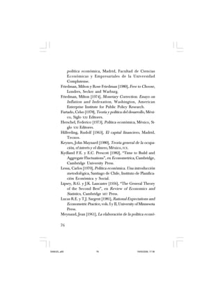 76
política económica, Madrid, Facultad de Ciencias
Económicas y Empresariales de la Universidad
Complutense.
Friedman, Milton y Rose Friedman [1980], Free to Choose,
Londres, Secker and Warburg.
Friedman, Milton [1974], Monetary Correction. Essays on
Inflation and Indexation, Washington, American
Enterprise Institute for Public Policy Research.
Furtado, Celso [1978], Teoría y política del desarrollo, Méxi-
co, Siglo XXI Editores.
Herschel, Federico [1973], Política económica, México, Si-
glo XXI Editores.
Hilferding, Rudolf [1963], El capital financiero, Madrid,
Tecnos.
Keynes, John Maynard [1980], Teoría general de la ocupa-
ción, el interés y el dinero, México, FCE.
Kydland F.E. y E.C. Prescott [1982], “Time to Build and
Aggregate Fluctuations”, en Econometrica, Cambridge,
Cambridge University Press.
Lessa, Carlos [1970], Política económica. Una introducción
metodológica, Santiago de Chile, Instituto de Planifica-
ción Económica y Social.
Lipsey, R.G. y J.K. Lancaster [1956], “The General Theory
of the Second Best”, en Review of Economics and
Statistics, Cambridge MIT Press.
Lucas R.E. y T.J. Sargent [1981], Rational Expectations and
Econometric Practice, vols. I y II, University of Minnesota
Press.
Meynaud, Jean [1961], La elaboración de la política econó-
SAMUEL.p65 19/05/2008, 17:3876
 