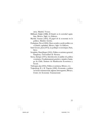 77
mica, Madrid, Tecnos.
Miliband, Ralph [1988], El Estado en la sociedad capita-
lista, México, Siglo XXI Editores.
Myrdal, Gunnar [1967], El papel de la economía en lo
político, Madrid, Gredos.
Poulantzas, Nicos [1969], Clases sociales y poder político en
el Estado capitalista, México, Siglo XXI Editores.
Saint Geours, Jean [1973], La politique economique, París,
Sirey.
Seraphim, Hans-Jürgen [1961], Política económica general,
Pamplona, Universidad de Navarra.
Sierra, Enrique [1971], Introducción al análisis de política
económica. Un planteamiento genérico e intuitivo, Santia-
go de Chile, Instituto de Planificación Económica y
Social.
Tinbergen, Jan [1961], Política económica, México, FCE.
Trajtenberg, R. y R. Vigorito [1981], Economía y política
en la fase transnacional: algunas interrogantes, México,
Centro de Economía Transnacional.
SAMUEL.p65 19/05/2008, 17:3877
 