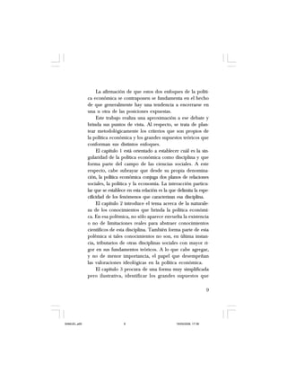 9
La afirmación de que estos dos enfoques de la políti-
ca económica se contraponen se fundamenta en el hecho
de que generalmente hay una tendencia a encerrarse en
una u otra de las posiciones expuestas.
Este trabajo realiza una aproximación a ese debate y
brinda sus puntos de vista. Al respecto, se trata de plan-
tear metodológicamente los criterios que son propios de
la política económica y los grandes supuestos teóricos que
conforman sus distintos enfoques.
El capítulo 1 está orientado a establecer cuál es la sin-
gularidad de la política económica como disciplina y que
forma parte del campo de las ciencias sociales. A este
respecto, cabe subrayar que desde su propia denomina-
ción, la política económica conjuga dos planos de relaciones
sociales, la política y la economía. La interacción particu-
lar que se establece en esta relación es la que delimita la espe-
cificidad de los fenómenos que caracterizan esa disciplina.
El capítulo 2 introduce el tema acerca de la naturale-
za de los conocimientos que brinda la política económi-
ca. En esa polémica, no sólo aparece envuelta la existencia
o no de limitaciones reales para abstraer conocimientos
científicos de esta disciplina. También forma parte de esta
polémica si tales conocimientos no son, en última instan-
cia, tributarios de otras disciplinas sociales con mayor ri-
gor en sus fundamentos teóricos. A lo que cabe agregar,
y no de menor importancia, el papel que desempeñan
las valoraciones ideológicas en la política económica.
El capítulo 3 procura de una forma muy simplificada
pero ilustrativa, identificar los grandes supuestos que
SAMUEL.p65 19/05/2008, 17:389
 