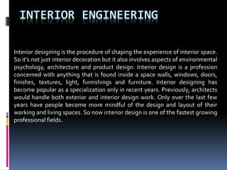 INTERIOR ENGINEERING
Interior designing is the procedure of shaping the experience of interior space.
So it's not just interior decoration but it also involves aspects of environmental
psychology, architecture and product design. Interior design is a profession
concerned with anything that is found inside a space walls, windows, doors,
finishes, textures, light, furnishings and furniture. Interior designing has
become popular as a specialization only in recent years. Previously, architects
would handle both exterior and interior design work. Only over the last few
years have people become more mindful of the design and layout of their
working and living spaces. So now interior design is one of the fastest growing
professional fields.
 