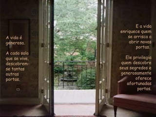 A vida é generosa.  A cada sala que se vive, descobrem-se tantas outras portas. E a vida enriquece quem se arrisca a abrir novas portas.  Ele privilegia quem descobre seus segredos e  generosamente oferece afortunadas portas. 
