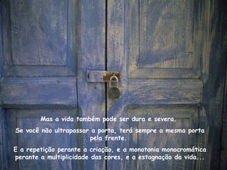 Mas a vida também pode ser dura e severa.  Se você não ultrapassar a porta, terá sempre a mesma porta pela frente.  E a repetição perante a criação, e a monotonia monocromática perante a multiplicidade das cores, e a estagnação da vida... 