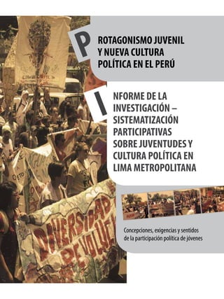 Concepciones, exigencias y sentidos
de la participación política de jóvenes
INFORME DE LA
INVESTIGACIÓN –
SISTEMATIZACIÓN
PARTICIPATIVAS
SOBRE JUVENTUDESY
CULTURA POLÍTICA EN
LIMA METROPOLITANA
PROTAGONISMO JUVENIL
Y NUEVA CULTURA
POLÍTICA EN EL PERÚ
 