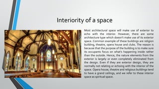 Interiority of a space
Most architectural space will make use of exterior to
echo with the interior. However, there are some
architecture type which doesn’t make use of its exterior
space. Common example of these buildings are religion
building, theatre, opera house and clubs. The reason is
because that the purpose of the building is to make sure
its occupants focus on what’s happening inside rather
than the outside. Hence, the nature elements from the
exterior is largely or even completely eliminated from
the design. Even if they are exterior design, they are
normally not relating or echoing with the interior of the
space. Opera house, theatre and religious buildings tend
to have a grand ceilings, and we refer to these interior
space as spiritual space.
 