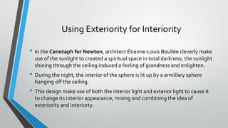 Using Exteriority for Interiority
• In the Cenotaph for Newton, architect Étienne-Louis Boullée cleverly make
use of the sunlight to created a spiritual space in total darkness, the sunlight
shining through the ceiling induced a feeling of grandness and enlighten.
• During the night, the interior of the sphere is lit up by a armillary sphere
hanging off the ceiling.
• This design make use of both the interior light and exterior light to cause it
to change its interior appearance, mixing and combining the idea of
exteriority and interiorty.
 