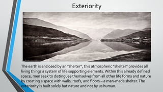 Exteriority
The earth is enclosed by an ”shelter”, this atmospheric “shelter” provides all
living things a system of life supporting elements.Within this already defined
space, men seek to distinguee themselves from all other life forms and nature
by creating a space with walls, roofs, and floors – a man-made shelter.The
exteriority is built solely but nature and not by us human.
 