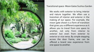 Transitional space- Moon Gates Suzhou Garden
We works with exterior to bring interior
and nature together. We often use a
transition of interior and exterior in the
making of our space. For example, the
moon gate shown is a form of transition
that gives you a different experience as it
allows you to travel from one space to
another, not only from interior to
exterior but even from exterior to
exterior or vice versa. By simple stepping
across the door frame, one can be
offered a brand new experience from
one space to another.
 