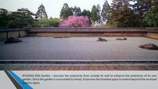 RYOANJI ZEN Garden – borrows the exteriority from outside its wall to enhance the exteriority of its own
garden. Since the garden is surrounded by forest, It borrows the forested space to extend beyond the enclosed
exterior space
 