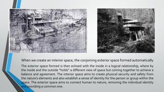 When we create an interior space, the conjoining exterior space formed automatically
The exterior space formed is then echoed with the inside in a logical relationship, where by
the inside and the outside ”holds” a different view of space but coming together to achieve a
balance and agreement. The interior space aims to create physical security and safety from
the nature’s elements and also establish a sense of identity for the person or group within the
space. The exterior space aims to connect human to nature, removing the individual identity
and providing a common one.
 