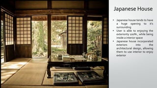 Japanese House
• Japanese house tends to have
a huge opening to it’s
surrounding
• User is able to enjoying the
exteriority 100% , while being
inside a interior space
• Japanese house incorporated
exteriors into the
architectural design, allowing
them to use interior to enjoy
exterior
 