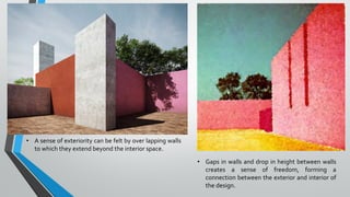 • A sense of exteriority can be felt by over lapping walls
to which they extend beyond the interior space.
• Gaps in walls and drop in height between walls
creates a sense of freedom, forming a
connection between the exterior and interior of
the design.
 