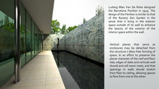 Ludwig Mies Van De Rohe designed
the Barcelona Pavilion in 1929. The
design of the Pavilion is similar to that
of the Ryoanji Zen Garden in the
sense that it bring in the exterior
space outside of its wall to enhance
the beauty of the exterior of the
interior space within the wall.
Vertical planes that serve as
enclosures may be detached from
the structure t allow free forming of
space. In an effort to preserve the
planar character of the roof and floor
slab, edges of slabs and verticals wall
should and will never meet, and that
openings in walls should stretch
from floor to ceiling, allowing spaces
to flow from one to the other.
 