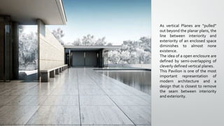 As vertical Planes are “pulled”
out beyond the planar plans, the
line between interiority and
exteriority of an enclosed space
diminishes to almost none
existence.
The idea of a open enclosure are
defined by semi-overlapping of
cleverly defined vertical planes.
This Pavilion is one of the most
important representation of
modern architecture and a
design that is closest to remove
the seam between interiority
and exteriority.
 