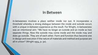 In Between
In-betweeness involves a place neither inside nor out. It incorporates a
threshold whereby a strong dialogue between the inside and outside occurs
with a unique in-between experience as the result. For Wright, in-betweeness
was an intentional aim: “We have no longer an outside and an inside as two
separate things. Now the outside may come inside and the inside may and
does go outside. They are of each other. Form and function thus become one
in design and execution if the nature of materials and method and purpose are
all in unison” (Wright 1954, p. 50).
 