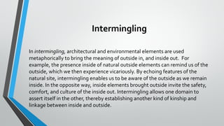 Intermingling
In intermingling, architectural and environmental elements are used
metaphorically to bring the meaning of outside in, and inside out. For
example, the presence inside of natural outside elements can remind us of the
outside, which we then experience vicariously. By echoing features of the
natural site, intermingling enables us to be aware of the outside as we remain
inside. In the opposite way, inside elements brought outside invite the safety,
comfort, and culture of the inside out. Intermingling allows one domain to
assert itself in the other, thereby establishing another kind of kinship and
linkage between inside and outside.
 