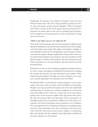 Traditionally, the question at the forefront of designers’ minds has been
“What do clients want?” The Interior Design Handbook of Professional Prac-
tice asks—and answers—another question altogether: “What do designers
need?” This is a book not only for the present, but also for the future. It is
prospective. It assumes that, yes, this is the era of design. And it becomes a
tool for designers to be better prepared to sustain the profession of design
and carry it forward.
“Work is not where you are. It’s what you do.”
These words, from the manager of the real estate program at a global consult-
ing and technology firm, sum up how business leaders perceive the workplace
as the twenty-first century begins. They apply to the designer’s workplace as
well. Although the client may be in Copenhagen and the designer in Maine,
communication happens, design is implemented, work gets done. Once-nar-
row professional boundaries have stretched to span the circumference of the
globe. In design,as in all slices of life,the globe—and,at the same time,the indi-
vidual—is the place to be. It’s where things are and where they’ll stay for the
foreseeable future.
Globalization is only one of the challenges grappling the design profession.
It is wise to expect and prepare for challenges from all directions, including
the economy, the physical and social environment, and academia. Today,
design transcends aesthetics. Through access alone, designers are in a posi-
tion to provide leadership in the realization of the New World.
Our daily life reflects an unsettled time. Groups of people, as well as organ-
izations and nations, seek new leaders, with new definitions of leadership.
Designers must step up and take their places in the front ranks. Individuals
and organizations everywhere are in transition, adapting to an economy that
looks much different than it did even a decade ago. In the old economy,
products were, for the most part, tangible. Now, expectations shift continu-
ally. The new economy values new information and new perspectives, an
intangible product, that seem and feel very different to us, that require us to
experience new levels of perception, that put demands on our sensibilities.
Now, and apparently forever, individuals and businesses want higher quality
and better, faster performance from their environments, from service pro-
viders, from their tools and toys, from anyone, anyplace, or anything that
affects the individual. On this competitive stage, high quality is still the goal
but speed is gaining on it for first place.
PREFACE IX
 