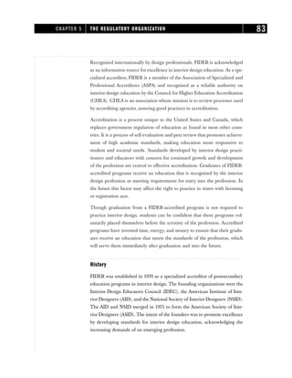 Recognized internationally by design professionals, FIDER is acknowledged
as an information source for excellence in interior design education. As a spe-
cialized accreditor, FIDER is a member of the Association of Specialized and
Professional Accreditors (ASPA) and recognized as a reliable authority on
interior design education by the Council for Higher Education Accreditation
(CHEA). CHEA is an association whose mission is to review processes used
by accrediting agencies, assuring good practices in accreditation.
Accreditation is a process unique to the United States and Canada, which
replaces government regulation of education as found in most other coun-
tries. It is a process of self-evaluation and peer review that promotes achieve-
ment of high academic standards, making education more responsive to
student and societal needs. Standards developed by interior design practi-
tioners and educators with concern for continued growth and development
of the profession are central to effective accreditation. Graduates of FIDER-
accredited programs receive an education that is recognized by the interior
design profession as meeting requirements for entry into the profession. In
the future this factor may affect the right to practice in states with licensing
or registration acts.
Though graduation from a FIDER-accredited program is not required to
practice interior design, students can be confident that these programs vol-
untarily placed themselves before the scrutiny of the profession. Accredited
programs have invested time, energy, and money to ensure that their gradu-
ates receive an education that meets the standards of the profession, which
will serve them immediately after graduation and into the future.
History
FIDER was established in 1970 as a specialized accreditor of postsecondary
education programs in interior design. The founding organizations were the
Interior Design Educators Council (IDEC), the American Institute of Inte-
rior Designers (AID), and the National Society of Interior Designers (NSID).
The AID and NSID merged in 1975 to form the American Society of Inte-
rior Designers (ASID). The intent of the founders was to promote excellence
by developing standards for interior design education, acknowledging the
increasing demands of an emerging profession.
CHAPTER 5 THE REGULATORY ORGANIZATION 83
 