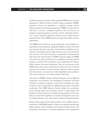 In 1997 the professional societies’ leaders joined the FIDER trustees in devel-
oping plans to address the future of interior design accreditation. FIDER’s
governance structure was identified as a significant strategic concern.
With the support of the founding organizations, FIDER was restructured in
1999 from a trust into a nonprofit corporation. The new structure was
designed to maintain productive connections with all “communities of inter-
est,” to assure continued collaboration between interior design educators
and practitioners. Today, FIDER maintains strategic relationships with those
organizations.
The FIDER board of directors, the governing body of the foundation, is
responsible for ensuring that the organization fulfills its mission. The board
sets standards, determines the process through which accreditation occurs,
maintains relationships with the design community, and secures funds and
other resources. The board of directors is responsible for maintaining the
legal, fiscal, and ethical integrity of FIDER. Financial support for FIDER
comes from fees paid by institutions for accreditation, annual fees paid by
programs to maintain their accreditation, and contributions from the pro-
fession, industry, and interior design press. There are nine directors on the
FIDER board, each serving a maximum of two three-year terms. A director
represents each of the five constituent groups. Those five directors appoint
four other directors, who represent all other stakeholders in the profession.
The executive director is an ex-officio member of the board.
The mission of FIDER is further achieved through the work of additional
commissions and committees. The Accreditation Commission and Board
of Visitors are hands-on volunteers, trained in the standards and evalua-
tion process, who are responsible for implementing the process of program
accreditation. The FIDER Research Council validates the accreditation
process through studies and encourages research in interior design. The
Standards Council monitors the standards through periodic surveys. Stan-
dards are revised when significant or cumulative developments in the inte-
rior design profession occur, which must be addressed through education.
Because postsecondary interior design programs exist in different types of
institutions, in 1999 FIDER adopted a single set of standards for professional
degree programs. These standards were developed through research with
practitioners and educators to determine appropriate levels of preparation
CHAPTER 5 THE REGULATORY ORGANIZATION 85
 