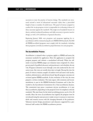 necessary to enter the practice of interior design. The standards are struc-
tured around a series of educational outcomes rather than a prescribed
length of time or number of credit hours. The panel of visitors assigned to
conduct the on-site program review is responsible for evaluating evidence of
these outcomes against the standards. The single set of standards focuses on
theory, method, technical foundation and skills necessary to practice interior
design, as well as 30 credit-hours of general education.
Beginning January 2000, new programs and programs applying for re-
accreditation will be evaluated using the new FIDER2000 Standards. By 2002
all FIDER-accredited programs must comply with the standards, including
those programs currently accredited as preprofessional, two-year programs.
The Accreditation Process
Accreditation is initiated when a program applies to FIDER and meets the
minimum standards for application. Once the application is accepted, the
program prepares and submits a standardized self-study. When the self-
study is received, FIDER assigns an evaluation team comprised of a three-
person panel of qualified educators and practitioners, and schedules the site
visit. Program evaluation occurs through a site visit conducted by the eval-
uation team. Site visits are usually three days in length. During this time the
panel of visitors evaluates samples of student work and meets with faculty,
students, administrators, and advisory board. Specific program outcomes are
reviewed against FIDER standards. At the conclusion of the visit, the team
prepares a written evaluation. The team report, with comments and recom-
mendations, is sent to the FIDER Evaluation Committee and is then for-
warded to the Accreditation Commission for a final accreditation decision.
The commission may grant a maximum six-year accreditation, or it may
deny accreditation, depending on the program’s level of compliance with the
standards. The time frame for the initial accrediting process can be 12 to 18
months. Once the term of accreditation has expired, the program must be
reevaluated using the same process to make certain it continues to meet stan-
dards and remains current with the changing demands of the profession.
Volunteer interior design practitioners and educators supported by a pro-
fessional staff conduct the FIDER accreditation process.
PART ONE BACKGROUND 86
 