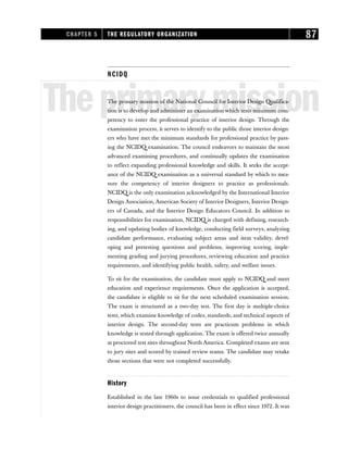 NCIDQ
Theprimarymission
The primary mission of the National Council for Interior Design Qualifica-
tion is to develop and administer an examination which tests minimum com-
petency to enter the professional practice of interior design. Through the
examination process, it serves to identify to the public those interior design-
ers who have met the minimum standards for professional practice by pass-
ing the NCIDQ examination. The council endeavors to maintain the most
advanced examining procedures, and continually updates the examination
to reflect expanding professional knowledge and skills. It seeks the accept-
ance of the NCIDQ examination as a universal standard by which to mea-
sure the competency of interior designers to practice as professionals.
NCIDQ is the only examination acknowledged by the International Interior
Design Association, American Society of Interior Designers, Interior Design-
ers of Canada, and the Interior Design Educators Council. In addition to
responsibilities for examination, NCIDQ is charged with defining, research-
ing, and updating bodies of knowledge, conducting field surveys, analyzing
candidate performance, evaluating subject areas and item validity, devel-
oping and pretesting questions and problems, improving scoring, imple-
menting grading and jurying procedures, reviewing education and practice
requirements, and identifying public health, safety, and welfare issues.
To sit for the examination, the candidate must apply to NCIDQ and meet
education and experience requirements. Once the application is accepted,
the candidate is eligible to sit for the next scheduled examination session.
The exam is structured as a two-day test. The first day is multiple-choice
tests, which examine knowledge of codes, standards, and technical aspects of
interior design. The second-day tests are practicum problems in which
knowledge is tested through application. The exam is offered twice annually
at proctored test sites throughout North America. Completed exams are sent
to jury sites and scored by trained review teams. The candidate may retake
those sections that were not completed successfully.
History
Established in the late 1960s to issue credentials to qualified professional
interior design practitioners, the council has been in effect since 1972. It was
CHAPTER 5 THE REGULATORY ORGANIZATION 87
 