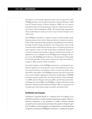 formalized as a not-for-profit organization when it was incorporated in 1974.
NCIDQ’s founders were the American Institute of Interior Designers (AID)
and the National Society of Interior Designers (NSID), the two national
organizations that were then preparing to merge into what became the Amer-
ican Society of Interior Designers (ASID). All national design organizations
whose membership was made up in total or in part of interior designers were
asked to join.
The NCIDQ was founded as a separate council to certify, through a quali-
fying examination, those interior design practitioners competent to practice.
It also studies and presents plans, programs, and guidelines for the statutory
licensing of interior design practitioners. The incorporation charter of the
council provides membership forAmerican state or Canadian provincial reg-
ulatory agencies. It does not offer membership to individuals. Representa-
tives from state/provincial regulatory agencies and professional societies are
appointed to serve as delegates on the NCIDQ council of delegates for two-
year terms. The NCIDQ board of directors with professional staff manages
the activities and affairs of the council, which has the right and authority to
manage its affairs, property, funds, and policies.
Successful completion of the NCIDQ examination is a prerequisite for pro-
fessional registration in those American states and Canadian provinces that
have enacted licensing or certification statutes to protect the health, safety,
and welfare of the public. The NCIDQ examination must also be passed by
every interior designer applying for professional membership in NCIDQ’s
constituent member organizations: the American Society of Interior Design-
ers (ASID), Interior Designers of Canada (IDC), and the International Inte-
rior Design Association (IIDA). The NCIDQ is a member of the International
Federation of InteriorArchitects/Interior Designers (IFI), an organization rep-
resenting many of the interior design associations around the world.
Certification and Licensure
Certification is generally defined as a voluntary form of recognition of an
individual, granted by a nongovernmental organization or agency. However,
minimum competency in any profession is usually a baseline standard
accepted by state and provincial governments for purposes of legal recogni-
tion. In addition to the development and administration of the professional
competency examination, NCIDQ also administers a certification program
PART ONE BACKGROUND 88
 