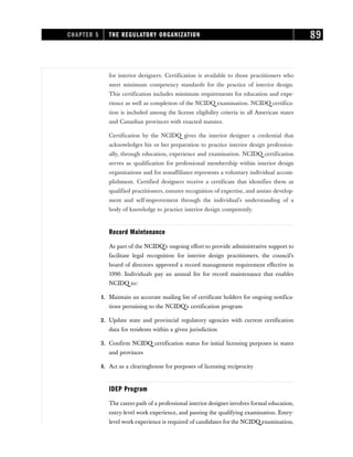 for interior designers. Certification is available to those practitioners who
meet minimum competency standards for the practice of interior design.
This certification includes minimum requirements for education and expe-
rience as well as completion of the NCIDQ examination. NCIDQ certifica-
tion is included among the license eligibility criteria in all American states
and Canadian provinces with enacted statutes.
Certification by the NCIDQ gives the interior designer a credential that
acknowledges his or her preparation to practice interior design profession-
ally, through education, experience and examination. NCIDQ certification
serves as qualification for professional membership within interior design
organizations and for nonaffiliates represents a voluntary individual accom-
plishment. Certified designers receive a certificate that identifies them as
qualified practitioners, ensures recognition of expertise, and assists develop-
ment and self-improvement through the individual’s understanding of a
body of knowledge to practice interior design competently.
Record Maintenance
As part of the NCIDQ’s ongoing effort to provide administrative support to
facilitate legal recognition for interior design practitioners, the council’s
board of directors approved a record management requirement effective in
1990. Individuals pay an annual fee for record maintenance that enables
NCIDQ to:
1. Maintain an accurate mailing list of certificate holders for ongoing notifica-
tions pertaining to the NCIDQ’s certification program
2. Update state and provincial regulatory agencies with current certification
data for residents within a given jurisdiction
3. Confirm NCIDQ certification status for initial licensing purposes in states
and provinces
4. Act as a clearinghouse for purposes of licensing reciprocity
IDEP Program
The career path of a professional interior designer involves formal education,
entry-level work experience, and passing the qualifying examination. Entry-
level work experience is required of candidates for the NCIDQ examination,
CHAPTER 5 THE REGULATORY ORGANIZATION 89
 