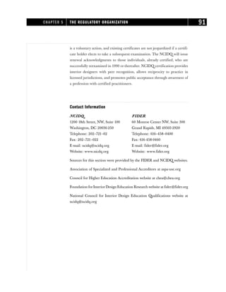 is a voluntary action, and existing certificates are not jeopardized if a certifi-
cate holder elects to take a subsequent examination. The NCIDQ will issue
renewal acknowledgments to those individuals, already certified, who are
successfully reexamined in 1990 or thereafter. NCIDQ certification provides
interior designers with peer recognition, allows reciprocity to practice in
licensed jurisdictions, and promotes public acceptance through awareness of
a profession with certified practitioners.
Contact Information
NCIDQ FIDER
1200 18th Street, NW, Suite 100 60 Monroe Center NW, Suite 300
Washington, DC 20036-250 Grand Rapids, MI 49503-2920
Telephone: 202–721–02 Telephone: 616–458–0400
Fax: 202–721–022 Fax: 616-458-0460
E-mail: ncidq@ncidq.org E-mail: fider@fider.org
Website: www.nicdq.org Website: www.fider.org
Sources for this section were provided by the FIDER and NCIDQ websites.
Association of Specialized and Professional Accreditors at aspa-use.org
Council for Higher Education Accreditation website at chea@chea.org
Foundation for Interior Design Education Research website at fider@fider.org
National Council for Interior Design Education Qualifications website at
ncidq@ncidq.org
CHAPTER 5 THE REGULATORY ORGANIZATION 91
 