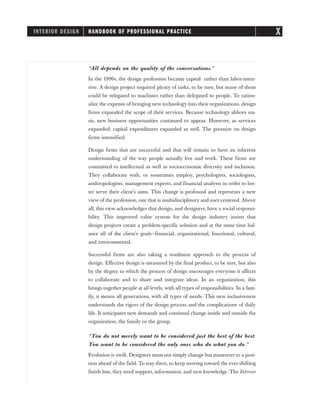“All depends on the quality of the conversations.”
In the 1990s, the design profession became capital- rather than labor-inten-
sive. A design project required plenty of tasks, to be sure, but many of them
could be relegated to machines rather than delegated to people. To ration-
alize the expense of bringing new technology into their organizations, design
firms expanded the scope of their services. Because technology abhors sta-
sis, new business opportunities continued to appear. However, as services
expanded, capital expenditures expanded as well. The pressure on design
firms intensified.
Design firms that are successful and that will remain so have an inherent
understanding of the way people actually live and work. These firms are
committed to intellectual as well as socioeconomic diversity and inclusion.
They collaborate with, or sometimes employ, psychologists, sociologists,
anthropologists, management experts, and financial analysts in order to bet-
ter serve their client’s aims. This change is profound and represents a new
view of the profession, one that is multidisciplinary and user-centered. Above
all, this view acknowledges that design, and designers, have a social responsi-
bility. This improved value system for the design industry insists that
design projects create a problem-specific solution and at the same time bal-
ance all of the client’s goals—financial, organizational, functional, cultural,
and environmental.
Successful firms are also taking a nonlinear approach to the process of
design. Effective design is measured by the final product, to be sure, but also
by the degree to which the process of design encourages everyone it affects
to collaborate and to share and integrate ideas. In an organization, this
brings together people at all levels, with all types of responsibilities. In a fam-
ily, it means all generations, with all types of needs. This new inclusiveness
understands the rigors of the design process and the complications of daily
life. It anticipates new demands and continual change inside and outside the
organization, the family or the group.
“You do not merely want to be considered just the best of the best.
You want to be considered the only ones who do what you do.”
Evolution is swift. Designers must not simply change but maneuver to a posi-
tion ahead of the field. To stay there, to keep moving toward the ever-shifting
finish line, they need support, information, and new knowledge. The Interior
INTERIOR DESIGN HANDBOOK OF PROFESSIONAL PRACTICE X
 