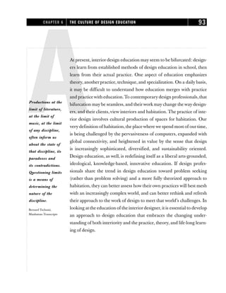 AAt present, interior design education may seem to be bifurcated: design-
ers learn from established methods of design education in school, then
learn from their actual practice. One aspect of education emphasizes
theory, another practice, technique, and specialization. On a daily basis,
it may be difficult to understand how education merges with practice
and practice with education.To contemporary design professionals, that
bifurcation may be seamless, and theirwork may change the way design-
ers, and their clients,view interiors and habitation. The practice of inte-
rior design involves cultural production of spaces for habitation. Our
very definition of habitation, the place where we spend most of our time,
is being challenged by the pervasiveness of computers, expanded with
global connectivity, and heightened in value by the sense that design
is increasingly sophisticated, diversified, and sustainability oriented.
Design education, as well, is redefining itself as a liberal arts-grounded,
ideological, knowledge-based, innovative education. If design profes-
sionals share the trend in design education toward problem seeking
(rather than problem solving) and a more fully theorized approach to
habitation, they can better assess how their own practices will best mesh
with an increasingly complex world, and can better rethink and refresh
their approach to the work of design to meet that world’s challenges. In
looking at the education of the interior designer, it is essential to develop
an approach to design education that embraces the changing under-
standing of both interiority and the practice, theory, and life-long learn-
ing of design.
CHAPTER 6 THE CULTURE OF DESIGN EDUCATION 93
Productions at the
limit of literature,
at the limit of
music, at the limit
of any discipline,
often inform us
about the state of
that discipline, its
paradoxes and
its contradictions.
Questioning limits
is a means of
determining the
nature of the
discipline.
Bernard Tschumi,
Manhattan Transcripts
 